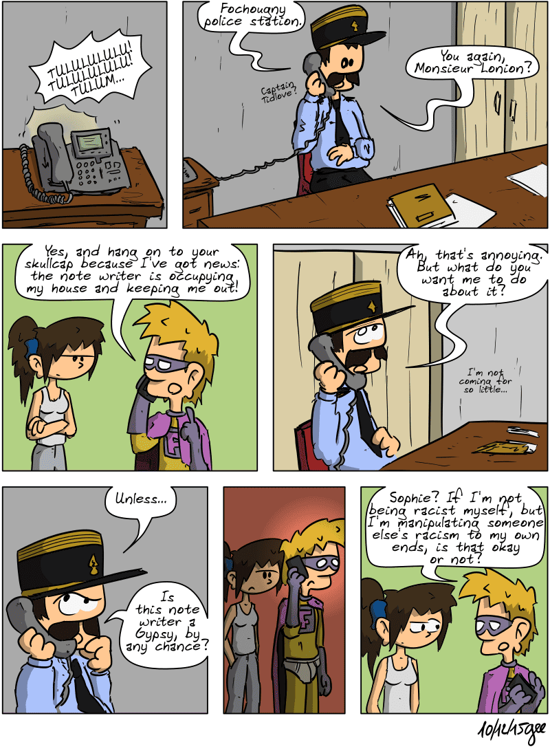 The police station's phone rings. “TULULULULU! TULULULULU! TULUM…” Captain Tidlove picks up: “Fochougny police station.” On the other end of the line, a voice asks, “Captain Tidlove?” The captain replies, “You again, Monsieur Lonion?” Superfluous, on the other end of the line, says, “Yes, and hang on to your skullcap because I've got news: the note writer is occupying my house and keeping me out!” The captain, sounding uninterested: “Ah, that's annoying. But what do you want me to do about it? I'm not coming for so little…” He suddenly thinks: “Unless… Is this note writer a Gypsy, by any chance?” On the other end of the line, Superfluous remains thoughtful for a moment, then asks Sophie: “Sophie? If I'm not being racist myself, but I'm manipulating someone else's racism to my own ends, is that okay or not?” Sophie raises an eyebrow. Note: Comic strip licensed under CC BY SA (grisebouille.net), drawn on December 10, 2015 by Gee.